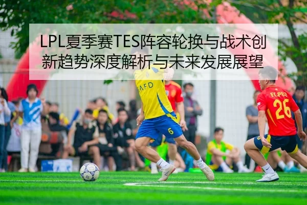LPL夏季赛TES阵容轮换与战术创新趋势深度解析与未来发展展望